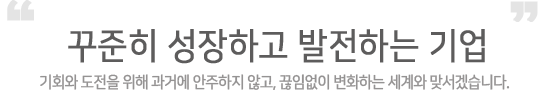 꾸준히 성장하고 발전하는 회사, 기회와 도전을 위해 과거에 안주하지 않고, 끊임없이 변화하는 세계와 맞서겠습니다.